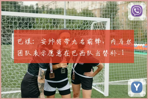 巴媒：安帅将带九名前锋，内马尔团队表示愿意在巴西队当替补_1