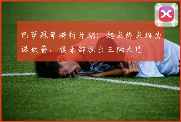 巴萨冠军游行计划：起点终点均为诺坎普，俱乐部派出三辆大巴