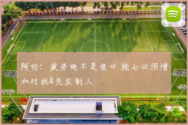 阿伦：疲劳绝不是借口 抢七必须增加对抗&先发制人